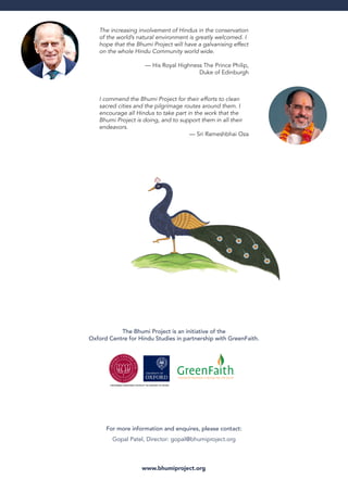 The Bhumi Project is an initiative of the
Oxford Centre for Hindu Studies in partnership with GreenFaith.
The increasing involvement of Hindus in the conservation
of the world’s natural environment is greatly welcomed. I
hope that the Bhumi Project will have a galvanising effect
on the whole Hindu Community world wide.
— His Royal Highness The Prince Philip,
Duke of Edinburgh
I commend the Bhumi Project for their efforts to clean
sacred cities and the pilgrimage routes around them. I
encourage all Hindus to take part in the work that the
Bhumi Project is doing, and to support them in all their
endeavors.
— Sri Rameshbhai Oza
www.bhumiproject.org
For more information and enquires, please contact:
Gopal Patel, Director: gopal@bhumiproject.org
 