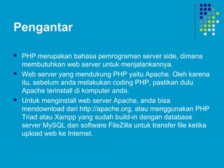 Pengantar
 PHP merupakan bahasa pemrograman server side, dimana
membutuhkan web server untuk menjalankannya.
 Web server yang mendukung PHP yaitu Apache. Oleh karena
itu, sebelum anda melakukan coding PHP, pastikan dulu
Apache terinstall di komputer anda.
 Untuk menginstall web server Apache, anda bisa
mendownload dari http://apache.org, atau menggunakan PHP
Triad atau Xampp yang sudah build-in dengan database
server MySQL dan software FileZilla untuk transfer file ketika
upload web ke Internet.
 
