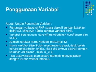 Penggunaan Variabel
Aturan Umum Penamaan Variabel :
 Penamaan variabel di PHP selalu diawali dengan karakter
dollar ($). Misalnya : $nilai (artinya variabel nilai).
 Variabel bersifat case sensitif(membedakan huruf besar dan
kecil).
 Jumlah karakter nama variabel maksimal 32.
 Nama variabel tidak boleh mengandung spasi, tidak boleh
berupa angka(boleh angka, jika sebelumnya diawali dengan
karakter underscor ( misal :$_3 )).
 Tipe data variabel akan secara otomatis menyesuaikan
dengan isi dari varibel tersebut.
 