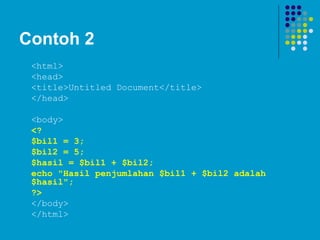 Contoh 2
<html>
<head>
<title>Untitled Document</title>
</head>
<body>
<?
$bil1 = 3;
$bil2 = 5;
$hasil = $bil1 + $bil2;
echo "Hasil penjumlahan $bil1 + $bil2 adalah
$hasil";
?>
</body>
</html>
 