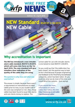 ANOTHERCOMPETITIONTO WIN
£25AMAZONVOUCHERS!
WIRE FREE
NEWS
Edition 16 • April 2016
The BSI has introduced a new intruder
alarm cable standard, BS4737-3.30:2015,
which will come into force on the 1st
April 2016. The new standard will give
installers clear indication of the
quality of the cable they are using.
The question is why now and what was
used before?
The answer is simple; because there wasn't
a requirement on manufacturers to label
cables prior to now, so you couldn’t tell if
the wire was compliant or not. Also, cheap
cables have been found to cause false alarms
and cost clients money to replace. The
correct cable for use with intruder alarms
is one tested to meet BS4737-3.30:2015.
So you could say that ‘the stable door has
been closed’, but the positive way to look
at this is that because of proper engineering
and feedback to the Third Party Accreditation
companies, action has been taken. Or you
could do what we do most of the time and
install Wire-Free systems… (just saying).
If you would like more
information on alarm
cables then follow this link:
http://www.cqr.co.uk/cable-
2/professional-cable/
Why accreditation is important
NEW Standard BS4737-3.30:2015
NEW Cable
Call us on: 01277 724779
www.w-fp.co.uk
 