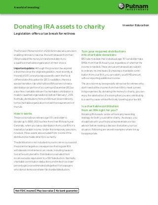 Donating IRA assets to charity

Investor Education

Legislation offers a tax break for retirees

The Pension Protection Act of 2006 introduced a provision
enabling retirees to take tax-free withdrawals from their
IRA provided the money is transferred directly to
a qualified charitable organization of their choice.
Important update: Although this provision has expired
a few times since the original legislation, most recently at
the end of 2011, a new tax law passed to avert the fiscal
cliff reinstates this option for 2013. In addition, there is a
special transition rule which allows IRA owners to treat a
distribution (or portion of) occurring in December 2012 as
a tax-free charitable rollover if a charitable contribution is
made to qualified organization(s) before February 1, 2013.
Normally, distributions from an IRA must be sent directly
to the charitable organization to meet the requirements of
the rule.

How it works
The provision allows retirees age 701/2 and older to
donate up to $100,000 tax free from their IRA each year.
Generally, when you take a distribution from your IRA, it is
treated as taxable income. Under this temporary provision,
however, those assets are excluded from income if the
distribution is made directly to a charity.
The distribution is not included in your income so you avoid
the potential negative consequences that regular IRA
withdrawals in retirement can create, including taxes on
Social Security benefits. Distributions excluded from
income are also equivalent to a 100% deduction. Normally,
charitable contribution deductions are limited to a lower
percentage (or are eliminated altogether) for taxpayers
who do not itemize and take the standard deduction.

Turn your required distributions
into charitable donations
IRS rules mandate that individuals age 701/2 and older take
RMDs from their IRA each year, regardless of whether the
income is needed. These annual withdrawals are subject
to ordinary income taxes. By making a charitable contribution from your IRA, you can satisfy your RMD amount
without reporting additional income.
This provision may be especially attractive for retirees who
don’t need all the income from their IRA to meet current
living expenses. By donating the money to charity, you can
enjoy the satisfaction of knowing that you are contributing
to a worthy cause while effectively lowering your tax bill.

Is a charitable contribution
from an IRA right for you?
Donating IRA assets can be a financially rewarding
strategy for both you and the charity. As always, you
should talk with your financial representative or tax
advisor before making a decision that alters your tax
situation. Following are several examples where it may
be appropriate.

 