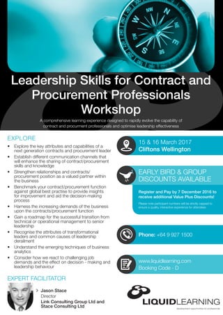 Phone: +64 9 927 1500
EARLY BIRD & GROUP
DISCOUNTS AVAILABLE
Please note participant numbers will be strictly capped to
ensure a quality, interactive experience for attendees
•	 Explore the key attributes and capabilities of a
next generation contracts and procurement leader
•	 Establish different communication channels that
will enhance the sharing of contract/procurement
skills and knowledge
•	 Strengthen relationships and contracts/
procurement position as a valued partner within
the business
•	 Benchmark your contract/procurement function
against global best practise to provide insights
for improvement and aid the decision-making
process
•	 Harness the increasing demands of the business
upon the contracts/procurement function
•	 Gain a roadmap for the successful transition from
technical or operational management to senior
leadership
•	 Recognise the attributes of transformational
leaders and common causes of leadership
derailment
•	 Understand the emerging techniques of business
analytics
•	 Consider how we react to challenging job
demands and the effect on decision - making and
leadership behaviour
A comprehensive learning experience designed to rapidly evolve the capability of
contract and procurment professionals and optimise leadership effectiveness
Leadership Skills for Contract and
Procurement Professionals
Workshop
EXPLORE
EXPERT FACILITATOR
15 & 16 March 2017
Cliftons Wellington
Register and Pay by 7 December 2016 to
receive additional Value Plus Discounts!
www.liquidlearning.com
Booking Code - D
Jason Stace
Director
Link Consulting Group Ltd and
Stace Consulting Ltd
 