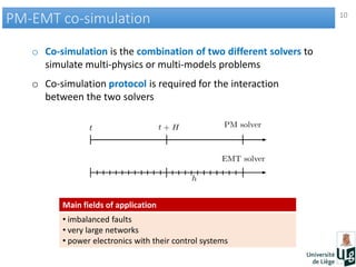 10
PM-EMT co-simulationPM-EMT co-simulation
o Co-simulation is the combination of two different solvers to
simulate multi-physics or multi-models problems
o Co-simulation protocol is required for the interaction
between the two solvers
Main fields of application
• imbalanced faults
• very large networks
• power electronics with their control systems
 