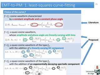 25
EMT-to-PM: 1. least-squares curve-fittingEMT-to-PM: 1. least-squares curve-fitting
Choice of the curve f
f = f1: cosine waveform characterized
by a constant amplitude and a constant phase angle
f = f2: a quasi-cosine waveform,
whose amplitude and phase angle are linearly varying with time
f = f3: a quasi-cosine waveform of the type f2,
with the addition of a linearly varying DC component
f = f4: a quasi-cosine waveform of the type f2,
with the addition of an exponentially decaying aperiodic component
Literature
Proposed
 