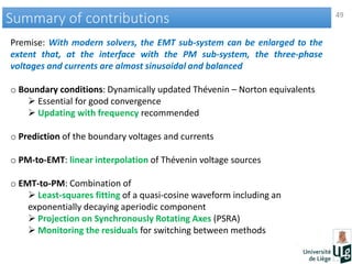 49
Summary of contributionsSummary of contributions
Premise: With modern solvers, the EMT sub-system can be enlarged to the
extent that, at the interface with the PM sub-system, the three-phase
voltages and currents are almost sinusoidal and balanced
o Boundary conditions: Dynamically updated Thévenin – Norton equivalents
 Essential for good convergence
 Updating with frequency recommended
o Prediction of the boundary voltages and currents
o PM-to-EMT: linear interpolation of Thévenin voltage sources
o EMT-to-PM: Combination of
 Least-squares fitting of a quasi-cosine waveform including an
exponentially decaying aperiodic component
 Projection on Synchronously Rotating Axes (PSRA)
 Monitoring the residuals for switching between methods
 