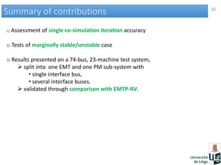 50
Summary of contributionsSummary of contributions
o Assessment of single co-simulation iteration accuracy
o Tests of marginally stable/unstable case
o Results presented on a 74-bus, 23-machine test system,
 split into one EMT and one PM sub-system with
• single interface bus,
• several interface buses.
 validated through comparison with EMTP-RV.
 
