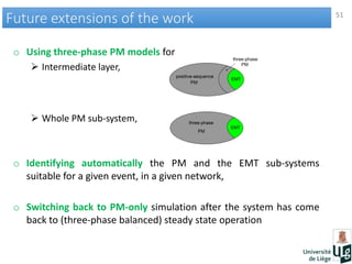 51
Future extensions of the workFuture extensions of the work
o Using three-phase PM models for
 Intermediate layer,
 Whole PM sub-system,
o Identifying automatically the PM and the EMT sub-systems
suitable for a given event, in a given network,
o Switching back to PM-only simulation after the system has come
back to (three-phase balanced) steady state operation
 