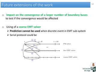 52
Future extensions of the workFuture extensions of the work
o Impact on the convergence of a larger number of boundary buses
to test if the convergence would be affected
o Using of a coarse EMT solver
 Prediction cannot be used when discrete event in EMT sub-system
 Serial protocol could be
 