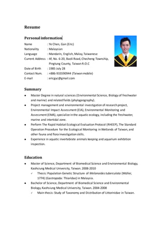 Resume
Personal information
Name : Ye Chen, Gan (Eric)
Nationality : Malaysian
Language : Mandarin, English, Malay, Taiwanese
Current Address : 4F, No. 6-20, Baoli Road, Checheng Township,
Pingtung County, Taiwan R.O.C
Date of Birth : 1985 July 28
Contact Num. : +886-933590944 (Taiwan mobile)
E-mail : ericgyc@gmail.com
Summary
 Master Degree in natural sciences (Environmental Science, Biology of freshwater
and marine) and related fields (phylogeography).
 Project management and environmental investigation of research project,
Environmental Impact Assessment (EIA), Environmental Monitoring and
Assessment (EMA), specialize in the aquatic ecology, including the freshwater,
marine and intertidal zone.
 Perform The Rapid Habitat Ecological Evaluation Protocol (RHEEP), The Standard
Operation Procedure for the Ecological Monitoring in Wetlands of Taiwan, and
other fauna and flora investigation skills.
 Experience in aquatic invertebrate animals keeping and aquarium exhibition
inspection.
Education
 Master of Science, Department of Biomedical Science and Environmental Biology,
Kaohsiung Medical University, Taiwan. 2008-2010
 Thesis: Population Genetic Structure of Melanoides tuberculata (Müller,
1774) (Gastropoda: Thiaridae) in Malaysia.
 Bachelor of Science, Department of Biomedical Science and Environmental
Biology, Kaohsiung Medical University, Taiwan. 2004-2008
 Main thesis: Study of Taxonomy and Distribution of Littorinidae in Taiwan.
 