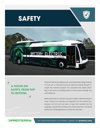 A FOCUS ON
SAFETY, FROM TOP
TO BOTTOM.
Proterra’s®
electric bus utilizes proven, road-tested safety design features.
It is built with a composite body that utilizes the highest strength-to-
weight ratio material available. The composite body utilizes carbon
fiber in key impact and seating areas to further improve strength and
crash resistance.
Battery placement is a critical component of safety. Unlike other electric
buses, Proterra bus batteries are integrated into the vehicle floor,
between the front and rear axles, to keep them isolated from the
passenger compartment and below the vehicle impact line. And all are
reinforced by S2 fiberglass/Kevlar containment structures.
SAFETY
For more information on Proterra, please visit proterra.com.
 