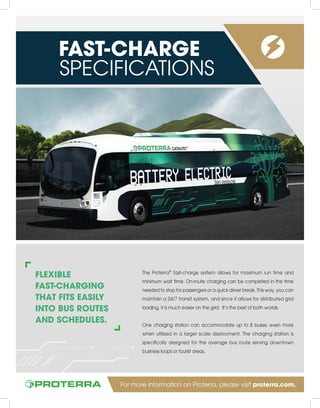 FLEXIBLE
FAST-CHARGING
THAT FITS EASILY
INTO BUS ROUTES
AND SCHEDULES.
The Proterra®
fast-charge system allows for maximum run time and
minimum wait time. On-route charging can be completed in the time
needed to stop for passengers or a quick driver break. This way, you can
maintain a 24/7 transit system, and since it allows for distributed grid
loading, it is much easier on the grid. It’s the best of both worlds.
One charging station can accommodate up to 8 buses; even more
when utilized in a larger scale deployment. The charging station is
specifically designed for the average bus route serving downtown
business loops or tourist areas.
FAST-CHARGE
SPECIFICATIONS
For more information on Proterra, please visit proterra.com.
 