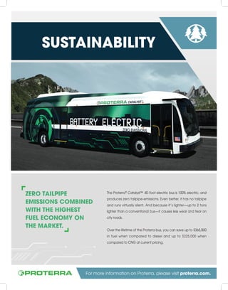 ZERO TAILPIPE
EMISSIONS COMBINED
WITH THE HIGHEST
FUEL ECONOMY ON
THE MARKET.
The Proterra®
Catalyst™ 40-foot electric bus is 100% electric, and
produces zero tailpipe-emissions. Even better, it has no tailpipe
and runs virtually silent. And because it’s lighter—up to 2 tons
lighter than a conventional bus—it causes less wear and tear on
city roads.
Over the lifetime of the Proterra bus, you can save up to $365,000
in fuel when compared to diesel and up to $225,000 when
compared to CNG at current pricing.
SUSTAINABILITY
For more information on Proterra, please visit proterra.com.
 