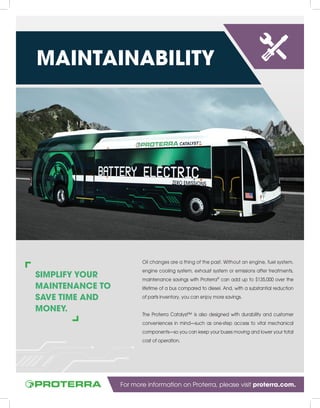 MAINTAINABILITY
SIMPLIFY YOUR
MAINTENANCE TO
SAVE TIME AND
MONEY.
Oil changes are a thing of the past. Without an engine, fuel system,
engine cooling system, exhaust system or emissions after treatments,
maintenance savings with Proterra®
can add up to $135,000 over the
lifetime of a bus compared to diesel. And, with a substantial reduction
of parts inventory, you can enjoy more savings.
The Proterra Catalyst™ is also designed with durability and customer
conveniences in mind—such as one-step access to vital mechanical
components—so you can keep your buses moving and lower your total
cost of operation.
For more information on Proterra, please visit proterra.com.
 