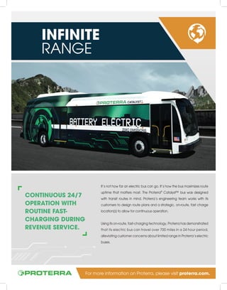 CONTINUOUS 24/7
OPERATION WITH
ROUTINE FAST-
CHARGING DURING
REVENUE SERVICE.
It’s not how far an electric bus can go. It’s how the bus maximizes route
uptime that matters most. The Proterra®
Catalyst™ bus was designed
with transit routes in mind. Proterra’s engineering team works with its
customers to design route plans and a strategic, on-route, fast charge
location(s) to allow for continuous operation.
Using its on-route, fast-charging technology, Proterra has demonstrated
that its electric bus can travel over 700 miles in a 24 hour period,
alleviating customer concerns about limited range in Proterra’s electric
buses.
INFINITE
RANGE
For more information on Proterra, please visit proterra.com.
 