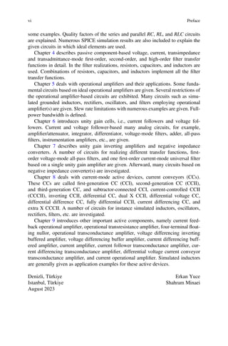 some examples. Quality factors of the series and parallel RC, RL, and RLC circuits
are explained. Numerous SPICE simulation results are also included to explain the
given circuits in which ideal elements are used.
vi Preface
Chapter 4 describes passive component-based voltage, current, transimpedance
and transadmittance-mode ﬁrst-order, second-order, and high-order ﬁlter transfer
functions in detail. In the ﬁlter realizations, resistors, capacitors, and inductors are
used. Combinations of resistors, capacitors, and inductors implement all the ﬁlter
transfer functions.
Chapter 5 deals with operational ampliﬁers and their applications. Some funda-
mental circuits based on ideal operational ampliﬁers are given. Several restrictions of
the operational ampliﬁer-based circuits are exhibited. Many circuits such as simu-
lated grounded inductors, rectiﬁers, oscillators, and ﬁlters employing operational
ampliﬁer(s) are given. Slew rate limitations with numerous examples are given. Full-
power bandwidth is deﬁned.
Chapter 6 introduces unity gain cells, i.e., current followers and voltage fol-
lowers. Current and voltage follower-based many analog circuits, for example,
ampliﬁer/attenuator, integrator, differentiator, voltage-mode ﬁlters, adder, all-pass
ﬁlters, instrumentation ampliﬁers, etc., are given.
Chapter 7 describes unity gain inverting ampliﬁers and negative impedance
converters. A number of circuits for realizing different transfer functions, ﬁrst-
order voltage-mode all-pass ﬁlters, and one ﬁrst-order current-mode universal ﬁlter
based on a single unity gain ampliﬁer are given. Afterward, many circuits based on
negative impedance converter(s) are investigated.
Chapter 8 deals with current-mode active devices, current conveyors (CCs).
These CCs are called ﬁrst-generation CC (CCI), second-generation CC (CCII),
and third-generation CC, and subtractor-connected CCI, current-controlled CCII
(CCCII), inverting CCII, differential CC, dual X CCII, differential voltage CC,
differential difference CC, fully differential CCII, current differencing CC, and
extra X CCCII. A number of circuits for instance simulated inductors, oscillators,
rectiﬁers, ﬁlters, etc. are investigated.
Chapter 9 introduces other important active components, namely current feed-
back operational ampliﬁer, operational transresistance ampliﬁer, four-terminal ﬂoat-
ing nullor, operational transconductance ampliﬁer, voltage differencing inverting
buffered ampliﬁer, voltage differencing buffer ampliﬁer, current differencing buff-
ered ampliﬁer, current ampliﬁer, current follower transconductance ampliﬁer, cur-
rent differencing transconductance ampliﬁer, differential voltage current conveyor
transconductance ampliﬁer, and current operational ampliﬁer. Simulated inductors
are generally given as application examples for these active devices.
Denizli, Türkiye Erkan Yuce
Istanbul, Türkiye Shahram Minaei
August 2023
 