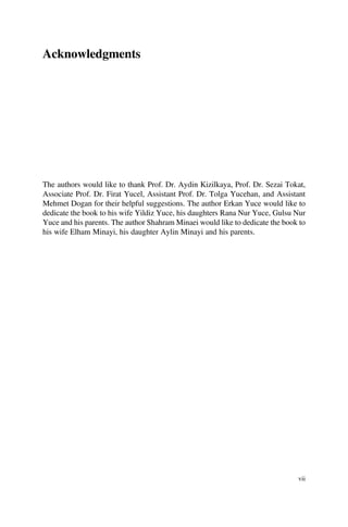 Acknowledgments
The authors would like to thank Prof. Dr. Aydin Kizilkaya, Prof. Dr. Sezai Tokat,
Associate Prof. Dr. Firat Yucel, Assistant Prof. Dr. Tolga Yucehan, and Assistant
Mehmet Dogan for their helpful suggestions. The author Erkan Yuce would like to
dedicate the book to his wife Yildiz Yuce, his daughters Rana Nur Yuce, Gulsu Nur
Yuce and his parents. The author Shahram Minaei would like to dedicate the book to
his wife Elham Minayi, his daughter Aylin Minayi and his parents.
vii
 