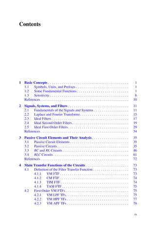 Contents
1 Basic Concepts . . . . . . . . . . . . . . . . . . . . . . . . . . . . . . . . . . . . . . . . . 1
1.1 Symbols, Units, and Preﬁxes . . . . . . . . . . . . . . . . . . . . . . . . . . . 1
1.2 Some Fundamental Functions . . . . . . . . . . . . . . . . . . . . . . . . . . 1
1.3 Sensitivity . . . . . . . . . . . . . . . . . . . . . . . . . . . . . . . . . . . . . . . . 6
References . . . . . . . . . . . . . . . . . . . . . . . . . . . . . . . . . . . . . . . . . . . . . 10
2 Signals, Systems, and Filters . . . . . . . . . . . . . . . . . . . . . . . . . . . . . . . 11
2.1 Fundamentals of the Signals and Systems . . . . . . . . . . . . . . . . . . 11
2.2 Laplace and Fourier Transforms . . . . . . . . . . . . . . . . . . . . . . . . . 15
2.3 Ideal Filters . . . . . . . . . . . . . . . . . . . . . . . . . . . . . . . . . . . . . . . 17
2.4 Ideal Second-Order Filters . . . . . . . . . . . . . . . . . . . . . . . . . . . . . 19
2.5 Ideal First-Order Filters . . . . . . . . . . . . . . . . . . . . . . . . . . . . . . . 29
References . . . . . . . . . . . . . . . . . . . . . . . . . . . . . . . . . . . . . . . . . . . . . 34
3 Passive Circuit Elements and Their Analysis . . . . . . . . . . . . . . . . . . . 35
3.1 Passive Circuit Elements . . . . . . . . . . . . . . . . . . . . . . . . . . . . . . 35
3.2 Passive Circuits . . . . . . . . . . . . . . . . . . . . . . . . . . . . . . . . . . . . 35
3.3 RC and RL Circuits . . . . . . . . . . . . . . . . . . . . . . . . . . . . . . . . . . 46
3.4 RLC Circuits . . . . . . . . . . . . . . . . . . . . . . . . . . . . . . . . . . . . . . 61
References . . . . . . . . . . . . . . . . . . . . . . . . . . . . . . . . . . . . . . . . . . . . . 72
4 Main Transfer Functions of the Circuits . . . . . . . . . . . . . . . . . . . . . . 73
4.1 Deﬁnition of the Filter Transfer Function . . . . . . . . . . . . . . . . . . 73
4.1.1 VM FTF . . . . . . . . . . . . . . . . . . . . . . . . . . . . . . . . . . . 73
4.1.2 CM FTF . . . . . . . . . . . . . . . . . . . . . . . . . . . . . . . . . . . 74
4.1.3 TIM FTF . . . . . . . . . . . . . . . . . . . . . . . . . . . . . . . . . . . 74
4.1.4 TAM FTF . . . . . . . . . . . . . . . . . . . . . . . . . . . . . . . . . . 75
4.2 First-Order VM FTFs . . . . . . . . . . . . . . . . . . . . . . . . . . . . . . . . 75
4.2.1 VM LPF TFs . . . . . . . . . . . . . . . . . . . . . . . . . . . . . . . . 75
4.2.2 VM HPF TFs . . . . . . . . . . . . . . . . . . . . . . . . . . . . . . . . 77
4.2.3 VM APF TFs . . . . . . . . . . . . . . . . . . . . . . . . . . . . . . . . 78
ix
 