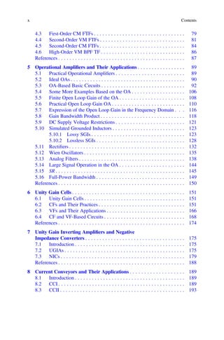 x Contents
4.3 First-Order CM FTFs . . . . . . . . . . . . . . . . . . . . . . . . . . . . . . . . 79
4.4 Second-Order VM FTFs . . . . . . . . . . . . . . . . . . . . . . . . . . . . . . 81
4.5 Second-Order CM FTFs . . . . . . . . . . . . . . . . . . . . . . . . . . . . . . 84
4.6 High-Order VM BPF TF . . . . . . . . . . . . . . . . . . . . . . . . . . . . . . 86
References . . . . . . . . . . . . . . . . . . . . . . . . . . . . . . . . . . . . . . . . . . . . . 87
5 Operational Ampliﬁers and Their Applications . . . . . . . . . . . . . . . . . 89
5.1 Practical Operational Ampliﬁers . . . . . . . . . . . . . . . . . . . . . . . . 89
5.2 Ideal OAs . . . . . . . . . . . . . . . . . . . . . . . . . . . . . . . . . . . . . . . . . 90
5.3 OA-Based Basic Circuits . . . . . . . . . . . . . . . . . . . . . . . . . . . . . . 92
5.4 Some More Examples Based on the OA . . . . . . . . . . . . . . . . . . . 106
5.5 Finite Open Loop Gain of the OA . . . . . . . . . . . . . . . . . . . . . . . 108
5.6 Practical Open Loop Gain OA . . . . . . . . . . . . . . . . . . . . . . . . . . 110
5.7 Expression of the Open Loop Gain in the Frequency Domain . . . 116
5.8 Gain Bandwidth Product . . . . . . . . . . . . . . . . . . . . . . . . . . . . . . 118
5.9 DC Supply Voltage Restrictions . . . . . . . . . . . . . . . . . . . . . . . . 121
5.10 Simulated Grounded Inductors . . . . . . . . . . . . . . . . . . . . . . . . . . 123
5.10.1 Lossy SGIs . . . . . . . . . . . . . . . . . . . . . . . . . . . . . . . . . 123
5.10.2 Lossless SGIs . . . . . . . . . . . . . . . . . . . . . . . . . . . . . . . 128
5.11 Rectiﬁers . . . . . . . . . . . . . . . . . . . . . . . . . . . . . . . . . . . . . . . . . 132
5.12 Wien Oscillators . . . . . . . . . . . . . . . . . . . . . . . . . . . . . . . . . . . . 135
5.13 Analog Filters . . . . . . . . . . . . . . . . . . . . . . . . . . . . . . . . . . . . . . 138
5.14 Large Signal Operation in the OA . . . . . . . . . . . . . . . . . . . . . . . 144
5.15 SR . . . . . . . . . . . . . . . . . . . . . . . . . . . . . . . . . . . . . . . . . . . . . . 145
5.16 Full-Power Bandwidth . . . . . . . . . . . . . . . . . . . . . . . . . . . . . . . 149
References . . . . . . . . . . . . . . . . . . . . . . . . . . . . . . . . . . . . . . . . . . . . . 150
6 Unity Gain Cells . . . . . . . . . . . . . . . . . . . . . . . . . . . . . . . . . . . . . . . . 151
6.1 Unity Gain Cells . . . . . . . . . . . . . . . . . . . . . . . . . . . . . . . . . . . . 151
6.2 CFs and Their Practices . . . . . . . . . . . . . . . . . . . . . . . . . . . . . . . 151
6.3 VFs and Their Applications . . . . . . . . . . . . . . . . . . . . . . . . . . . . 166
6.4 CF and VF-Based Circuits . . . . . . . . . . . . . . . . . . . . . . . . . . . . . 168
References . . . . . . . . . . . . . . . . . . . . . . . . . . . . . . . . . . . . . . . . . . . . . 174
7 Unity Gain Inverting Ampliﬁers and Negative
Impedance Converters . . . . . . . . . . . . . . . . . . . . . . . . . . . . . . . . . . . 175
7.1 Introduction . . . . . . . . . . . . . . . . . . . . . . . . . . . . . . . . . . . . . . . 175
7.2 UGIAs . . . . . . . . . . . . . . . . . . . . . . . . . . . . . . . . . . . . . . . . . . . 175
7.3 NICs . . . . . . . . . . . . . . . . . . . . . . . . . . . . . . . . . . . . . . . . . . . . 179
References . . . . . . . . . . . . . . . . . . . . . . . . . . . . . . . . . . . . . . . . . . . . . 188
8 Current Conveyors and Their Applications . . . . . . . . . . . . . . . . . . . 189
8.1 Introduction . . . . . . . . . . . . . . . . . . . . . . . . . . . . . . . . . . . . . . . 189
8.2 CCI . . . . . . . . . . . . . . . . . . . . . . . . . . . . . . . . . . . . . . . . . . . . . 189
8.3 CCII . . . . . . . . . . . . . . . . . . . . . . . . . . . . . . . . . . . . . . . . . . . . 193
 