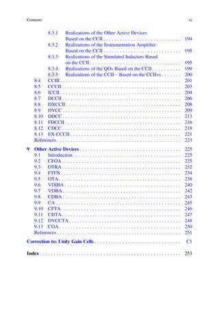 Contents xi
8.3.1 Realizations of the Other Active Devices
Based on the CCII . . . . . . . . . . . . . . . . . . . . . . . . . . . . 194
8.3.2 Realizations of the Instrumentation Ampliﬁer
Based on the CCII . . . . . . . . . . . . . . . . . . . . . . . . . . . . 195
8.3.3 Realizations of the Simulated Inductors Based
on the CCII . . . . . . . . . . . . . . . . . . . . . . . . . . . . . . . . . 195
8.3.4 Realizations of the QOs Based on the CCII . . . . . . . . . . 199
8.3.5 Realizations of the CCII- Based on the CCII+s . . . . . . . 200
8.4 CCIII . . . . . . . . . . . . . . . . . . . . . . . . . . . . . . . . . . . . . . . . . . . . 201
8.5 CCCII . . . . . . . . . . . . . . . . . . . . . . . . . . . . . . . . . . . . . . . . . . . 203
8.6 ICCII . . . . . . . . . . . . . . . . . . . . . . . . . . . . . . . . . . . . . . . . . . . . 204
8.7 DCCII . . . . . . . . . . . . . . . . . . . . . . . . . . . . . . . . . . . . . . . . . . . 206
8.8 DXCCII . . . . . . . . . . . . . . . . . . . . . . . . . . . . . . . . . . . . . . . . . . 208
8.9 DVCC . . . . . . . . . . . . . . . . . . . . . . . . . . . . . . . . . . . . . . . . . . . 209
8.10 DDCC . . . . . . . . . . . . . . . . . . . . . . . . . . . . . . . . . . . . . . . . . . . 213
8.11 FDCCII . . . . . . . . . . . . . . . . . . . . . . . . . . . . . . . . . . . . . . . . . . 216
8.12 CDCC . . . . . . . . . . . . . . . . . . . . . . . . . . . . . . . . . . . . . . . . . . . 218
8.13 EX-CCCII . . . . . . . . . . . . . . . . . . . . . . . . . . . . . . . . . . . . . . . . 221
References . . . . . . . . . . . . . . . . . . . . . . . . . . . . . . . . . . . . . . . . . . . . . 223
9 Other Active Devices . . . . . . . . . . . . . . . . . . . . . . . . . . . . . . . . . . . . . 225
9.1 Introduction . . . . . . . . . . . . . . . . . . . . . . . . . . . . . . . . . . . . . . . 225
9.2 CFOA . . . . . . . . . . . . . . . . . . . . . . . . . . . . . . . . . . . . . . . . . . . 225
9.3 OTRA . . . . . . . . . . . . . . . . . . . . . . . . . . . . . . . . . . . . . . . . . . . 232
9.4 FTFN . . . . . . . . . . . . . . . . . . . . . . . . . . . . . . . . . . . . . . . . . . . . 234
9.5 OTA . . . . . . . . . . . . . . . . . . . . . . . . . . . . . . . . . . . . . . . . . . . . 238
9.6 VDIBA . . . . . . . . . . . . . . . . . . . . . . . . . . . . . . . . . . . . . . . . . . 240
9.7 VDBA . . . . . . . . . . . . . . . . . . . . . . . . . . . . . . . . . . . . . . . . . . . 242
9.8 CDBA . . . . . . . . . . . . . . . . . . . . . . . . . . . . . . . . . . . . . . . . . . . 243
9.9 CA . . . . . . . . . . . . . . . . . . . . . . . . . . . . . . . . . . . . . . . . . . . . . 245
9.10 CFTA . . . . . . . . . . . . . . . . . . . . . . . . . . . . . . . . . . . . . . . . . . . 246
9.11 CDTA . . . . . . . . . . . . . . . . . . . . . . . . . . . . . . . . . . . . . . . . . . . 247
9.12 DVCCTA . . . . . . . . . . . . . . . . . . . . . . . . . . . . . . . . . . . . . . . . . 248
9.13 COA . . . . . . . . . . . . . . . . . . . . . . . . . . . . . . . . . . . . . . . . . . . . 250
References . . . . . . . . . . . . . . . . . . . . . . . . . . . . . . . . . . . . . . . . . . . . . 251
Correction to: Unity Gain Cells . . . . . . . . . . . . . . . . . . . . . . . . . . . . . . . C1
Index . . . . . . . . . . . . . . . . . . . . . . . . . . . . . . . . . . . . . . . . . . . . . . . . . . . 253
 
