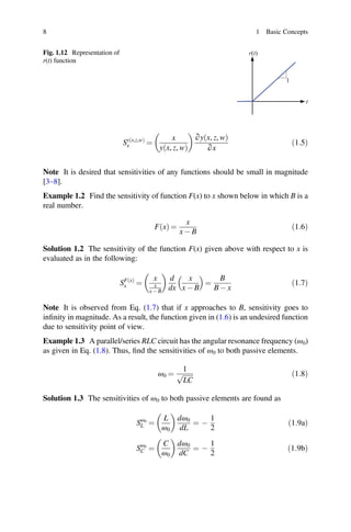 8 1 Basic Concepts
Fig. 1.12 Representation of
r(t) function
r(t)
t
1
Sy x,z,w
ð Þ
x =
x
y x, z, w
ð Þ
∂y x, z, w
ð Þ
∂x
ð1:5Þ
Note It is desired that sensitivities of any functions should be small in magnitude
[3–8].
Example 1.2 Find the sensitivity of function F(x) to x shown below in which B is a
real number.
F x
ð Þ =
x
x - B
ð1:6Þ
Solution 1.2 The sensitivity of the function F(x) given above with respect to x is
evaluated as in the following:
SF x
ð Þ
x =
x
x
x - B
d
dx
x
x - B
=
B
B - x
ð1:7Þ
Note It is observed from Eq. (1.7) that if x approaches to B, sensitivity goes to
inﬁnity in magnitude. As a result, the function given in (1.6) is an undesired function
due to sensitivity point of view.
Example 1.3 A parallel/series RLC circuit has the angular resonance frequency (ω0)
as given in Eq. (1.8). Thus, ﬁnd the sensitivities of ω0 to both passive elements.
ω0 =
1
LC
p ð1:8Þ
Solution 1.3 The sensitivities of ω0 to both passive elements are found as
Sω0
L =
L
ω0
dω0
dL
= -
1
2
ð1:9aÞ
Sω0
C =
C
ω0
dω0
dC
= -
1
2
ð1:9bÞ
 