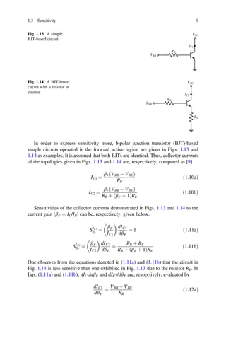 þ þ
ð Þ
þ þ
ð Þ
1.3 Sensitivity 9
Fig. 1.13 A simple
BJT-based circuit
VCC
RB
VBB
IC1
Fig. 1.14 A BJT-based
circuit with a resistor in
emitter
VCC
RB
VBB
RE
IC2
In order to express sensitivity more, bipolar junction transistor (BJT)-based
simple circuits operated in the forward active region are given in Figs. 1.13 and
1.14 as examples. It is assumed that both BJTs are identical. Thus, collector currents
of the topologies given in Figs. 1.13 and 1.14 are, respectively, computed as [9]
IC1 =
βF VBB - VBE
ð Þ
RB
ð1:10aÞ
IC2 =
βF VBB - VBE
ð Þ
RB βF 1 RE
ð1:10bÞ
Sensitivities of the collector currents demonstrated in Figs. 1.13 and 1.14 to the
current gain (βF = IC/IB) can be, respectively, given below.
SIC1
βF
=
βF
IC1
dIC1
dβF
= 1 ð1:11aÞ
SIC2
βF
=
βF
IC2
dIC2
dβF
=
RB þ RE
RB βF 1 RE
ð1:11bÞ
One observes from the equations denoted in (1.11a) and (1.11b) that the circuit in
Fig. 1.14 is less sensitive than one exhibited in Fig. 1.13 due to the resistor RE. In
Eqs. (1.11a) and (1.11b), dIC1/dβF and dIC2/dβF are, respectively, evaluated by
dIC1
dβF
=
VBB - VBE
RB
ð1:12aÞ
 