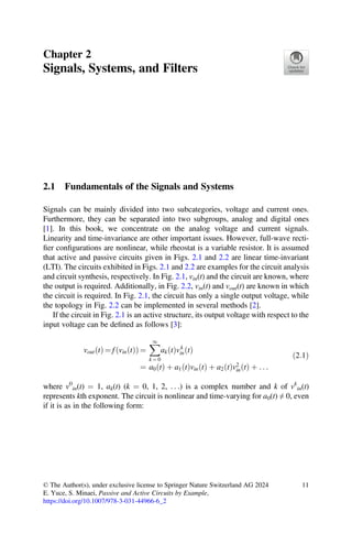 https://doi.org/10.1007/978-3-031-44966-6_2
Chapter 2
Signals, Systems, and Filters
2.1 Fundamentals of the Signals and Systems
Signals can be mainly divided into two subcategories, voltage and current ones.
Furthermore, they can be separated into two subgroups, analog and digital ones
[1]. In this book, we concentrate on the analog voltage and current signals.
Linearity and time-invariance are other important issues. However, full-wave recti-
ﬁer conﬁgurations are nonlinear, while rheostat is a variable resistor. It is assumed
that active and passive circuits given in Figs. 2.1 and 2.2 are linear time-invariant
(LTI). The circuits exhibited in Figs. 2.1 and 2.2 are examples for the circuit analysis
and circuit synthesis, respectively. In Fig. 2.1, vin(t) and the circuit are known, where
the output is required. Additionally, in Fig. 2.2, vin(t) and vout(t) are known in which
the circuit is required. In Fig. 2.1, the circuit has only a single output voltage, while
the topology in Fig. 2.2 can be implemented in several methods [2].
If the circuit in Fig. 2.1 is an active structure, its output voltage with respect to the
input voltage can be deﬁned as follows [3]:
vout t
ð Þ = f vin t
ð Þ
ð Þ =
1
k = 0
ak t
ð Þvk
in t
ð Þ
= a0 t
ð Þ þ a1 t
ð Þvin t
ð Þ þ a2 t
ð Þv2
in t
ð Þ þ . . .
ð2:1Þ
where v0
in(t) = 1, ak(t) (k = 0, 1, 2, . . .) is a complex number and k of vk
in(t)
represents kth exponent. The circuit is nonlinear and time-varying for a0(t) ≠ 0, even
if it is as in the following form:
© The Author(s), under exclusive license to Springer Nature Switzerland AG 2024
E. Yuce, S. Minaei, Passive and Active Circuits by Example,
11
 