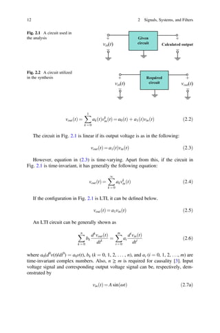 12 2 Signals, Systems, and Filters
Fig. 2.1 A circuit used in
the analysis Given
circuit
vin(t) Calculated output
+
_
+
_
Fig. 2.2 A circuit utilized
in the synthesis Required
circuit
vin(t)
+
_
+
_
vout(t)
vout t
ð Þ =
1
k = 0
ak t
ð Þvk
in t
ð Þ = a0 t
ð Þ þ a1 t
ð Þvin t
ð Þ ð2:2Þ
The circuit in Fig. 2.1 is linear if its output voltage is as in the following:
vout t
ð Þ = a1 t
ð Þvin t
ð Þ ð2:3Þ
However, equation in (2.3) is time-varying. Apart from this, if the circuit in
Fig. 2.1 is time-invariant, it has generally the following equation:
vout t
ð Þ =
1
k = 0
akvk
in t
ð Þ ð2:4Þ
If the conﬁguration in Fig. 2.1 is LTI, it can be deﬁned below.
vout t
ð Þ = a1vin t
ð Þ ð2:5Þ
An LTI circuit can be generally shown as
n
k = 0
bk
dk
vout t
ð Þ
dtk
=
m
i = 0
ai
di
vin t
ð Þ
dti ð2:6Þ
where a0(d0
v(t)/dt0
) = a0v(t), bk (k = 0, 1, 2, . . . , n), and ai (i = 0, 1, 2, . . ., m) are
time-invariant complex numbers. Also, n ≥ m is required for causality [3]. Input
voltage signal and corresponding output voltage signal can be, respectively, dem-
onstrated by
vin t
ð Þ = A sin ωt
ð Þ ð2:7aÞ
 