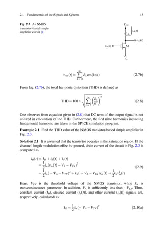 ð
2.1 Fundamentals of the Signals and Systems 13
Fig. 2.3 An NMOS
transistor-based simple
ampliﬁer circuit [4]
vin(t)
VDD
RD
vout(t)
VA
M
iD(t)
voutðtÞ =
1
k = 0
BkcosðkωtÞ 2:7bÞ
From Eq. (2.7b), the total harmonic distortion (THD) is deﬁned as
THD = 100 ×
1
k = 2
Bk
B1
2
ð2:8Þ
One observes from equation given in (2.8) that DC term of the output signal is not
utilized in calculation of the THD. Furthermore, the ﬁrst nine harmonics including
fundamental harmonic are taken in the SPICE simulation program.
Example 2.1 Find the THD value of the NMOS transistor-based simple ampliﬁer in
Fig. 2.3.
Solution 2.1 It is assumed that the transistor operates in the saturation region. If the
channel-length modulation effect is ignored, drain current of the circuit in Fig. 2.3 is
computed as
iD t
ð Þ = ID þ id t
ð Þ þ io t
ð Þ
=
1
2
kn vin t
ð Þ - VA - VTN
ð Þ2
=
1
2
kn - VA - VTN
ð Þ2
þ kn - VA - VTN
ð Þvin t
ð Þ þ
1
2
knv2
in t
ð Þ
ð2:9Þ
Here, VTN is the threshold voltage of the NMOS transistor, while kn is
transconductance parameter. In addition, VA is sufﬁciently less than -VTN. Thus,
constant current (ID), desired current (id(t)), and other current (io(t)) signals are,
respectively, calculated as
ID =
1
2
kn - VA - VTN
ð Þ2
ð2:10aÞ
 