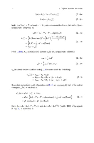 ð Þ ð Þ ð Þ ð Þ
þ ð Þ
Þ
14 2 Signals, Systems, and Filters
id t = kn - VA - VTN vin t 2:10b
io t
ð Þ =
1
2
knv2
in t
ð Þ ð2:10cÞ
Note cos(2ω0t) = 2cos2
(ω0t) - 1. If vin(t) = Acos(ω0t) is chosen, id(t) and io(t) are,
respectively, computed by
id t
ð Þ = kn - VA - VTN
ð ÞA cos ω0t
ð Þ ð2:11aÞ
io t
ð Þ =
1
2
kn A cos ω0t
ð Þ
ð Þ2
=
1
2
knA2 1 þ cos 2ω0t
ð Þ
2
=
1
4
knA2
þ
1
4
knA2
cos 2ω0t
ð Þ
= IDC iu t
ð2:11bÞ
From (2.11b), IDC and undesired current (iu(t)) are, respectively, written as
IDC =
1
4
knA2
ð2:12aÞ
iu t
ð Þ =
1
4
knA2
cos 2ω0t
ð Þ ð2:12bÞ
vout(t) of the circuit exhibited in Fig. 2.3 is found as in the following:
vout t
ð Þ = VDD - RD × iD t
ð Þ
= VDD - RD × ID þ id t
ð Þ þ io t
ð Þ
ð Þ
= VDD - RD × ID þ IDC þ id t
ð Þ þ iu t
ð Þ
ð
ð2:13Þ
If constant currents in vout(t) of equation in (2.13) are ignored, AC part of the output
voltage (vout
/
(t)) is obtained as
v
=
out t
ð Þ = RD × id t
ð Þ þ iu t
ð Þ
ð Þ
= RD × kn - VA - VTN
ð ÞA cos ω0t
ð Þ þ
1
4
knA2
cos 2ω0t
ð Þ
= B1 cos ω0t
ð Þ þ B2 cos 2ω0t
ð Þ
ð2:14Þ
Here, B1 = RD × kn(-VA-VTN)A and B2 = RD × knA2
/4. Finally, THD of the circuit
in Fig. 2.3 is evaluated as
 