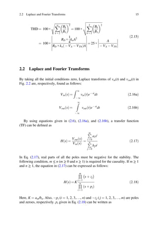 2.2 Laplace and Fourier Transforms 15
THD = 100 ×
1
k = 2
Bk
B1
2
= 100 ×
2
k = 2
Bk
B1
2
= 100 ×
RD ×
1
4
knA2
RD × kn - VA - VTN
ð ÞA
= 25 ×
A
- VA - VTN
ð2:15Þ
2.2 Laplace and Fourier Transforms
By taking all the initial conditions zero, Laplace transforms of vin(t) and vout(t) in
Fig. 2.2 are, respectively, found as follows:
VinðsÞ =
1
- 1
vinðtÞe- st
dt ð2:16aÞ
Vout s
ð Þ =
1
- 1
vout t
ð Þe- st
dt ð2:16bÞ
By using equations given in (2.6), (2.16a), and (2.16b), a transfer function
(TF) can be deﬁned as
H s
ð Þ =
Vout s
ð Þ
Vin s
ð Þ
=
m
i = 0
aisi
n
j = 0
bjsj
ð2:17Þ
In Eq. (2.17), real parts of all the poles must be negative for the stability. The
following condition, m ≤ n (m ≥ 0 and n ≥ 1) is required for the causality. If m ≥ 1
and n ≥ 1, the equation in (2.17) can be expressed as follows:
H s
ð Þ = K
m
j = 1
s þ zj
n
i = 1
s þ pi
ð Þ
ð2:18Þ
Here, K = am/bn. Also, -pi (i = 1, 2, 3,. . ., n) and -zj ( j = 1, 2, 3,. . ., m) are poles
and zeroes, respectively. pi given in Eq. (2.18) can be written as
 