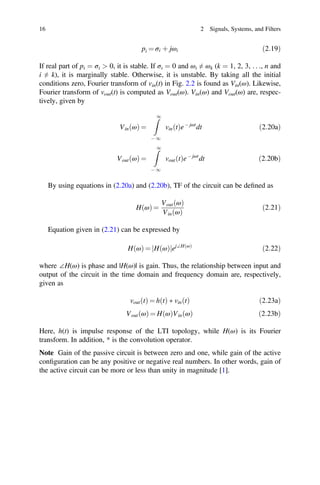 ð Þ ð Þ ð Þ ð Þ
16 2 Signals, Systems, and Filters
pi = σi þ jωi ð2:19Þ
If real part of pi = σi  0, it is stable. If σi = 0 and ωi ≠ ωk (k = 1, 2, 3, . . ., n and
i ≠ k), it is marginally stable. Otherwise, it is unstable. By taking all the initial
conditions zero, Fourier transform of vin(t) in Fig. 2.2 is found as Vin(ω). Likewise,
Fourier transform of vout(t) is computed as Vout(ω). Vin(ω) and Vout(ω) are, respec-
tively, given by
Vin ω
ð Þ =
1
- 1
vin t
ð Þe- jωt
dt ð2:20aÞ
Vout ω
ð Þ =
1
- 1
vout t
ð Þe- jωt
dt ð2:20bÞ
By using equations in (2.20a) and (2.20b), TF of the circuit can be deﬁned as
H ω
ð Þ =
Vout ω
ð Þ
Vin ω
ð Þ
ð2:21Þ
Equation given in (2.21) can be expressed by
HðωÞ = jHðωÞjej∠HðωÞ
ð2:22Þ
where ∠H(ω) is phase and |H(ω)| is gain. Thus, the relationship between input and
output of the circuit in the time domain and frequency domain are, respectively,
given as
vout t
ð Þ = h t
ð Þ  vin t
ð Þ ð2:23aÞ
Vout ω = H ω Vin ω 2:23b
Here, h(t) is impulse response of the LTI topology, while H(ω) is its Fourier
transform. In addition, * is the convolution operator.
Note Gain of the passive circuit is between zero and one, while gain of the active
conﬁguration can be any positive or negative real numbers. In other words, gain of
the active circuit can be more or less than unity in magnitude [1].
 