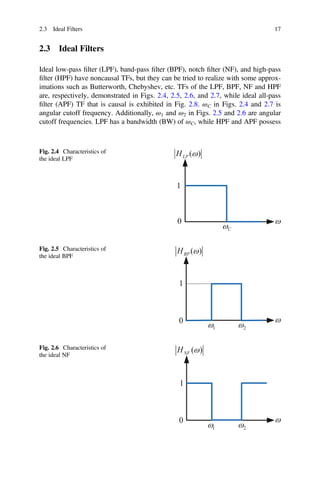 2.3 Ideal Filters 17
2.3 Ideal Filters
Ideal low-pass ﬁlter (LPF), band-pass ﬁlter (BPF), notch ﬁlter (NF), and high-pass
ﬁlter (HPF) have noncausal TFs, but they can be tried to realize with some approx-
imations such as Butterworth, Chebyshev, etc. TFs of the LPF, BPF, NF and HPF
are, respectively, demonstrated in Figs. 2.4, 2.5, 2.6, and 2.7, while ideal all-pass
ﬁlter (APF) TF that is causal is exhibited in Fig. 2.8. ωC in Figs. 2.4 and 2.7 is
angular cutoff frequency. Additionally, ω1 and ω2 in Figs. 2.5 and 2.6 are angular
cutoff frequencies. LPF has a bandwidth (BW) of ωC, while HPF and APF possess
Fig. 2.4 Characteristics of
the ideal LPF
C
1
( )
LP
H
0
Fig. 2.5 Characteristics of
the ideal BPF
1
( )
BP
H
1 2
0
Fig. 2.6 Characteristics of
the ideal NF
1
( )
NF
H
1 2
0
 