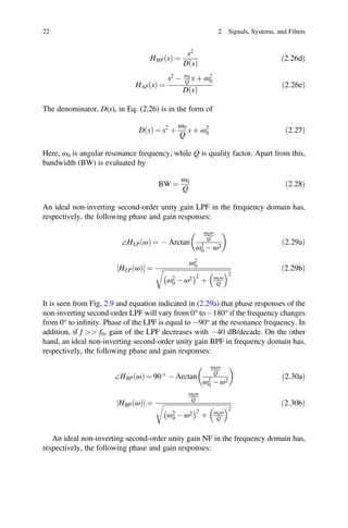 ð Þ
ð Þ
22 2 Signals, Systems, and Filters
HHP s
ð Þ =
s2
D s
ð2:26dÞ
HAP s
ð Þ =
s2
- ω0
Q s þ ω2
0
D s
ð2:26eÞ
The denominator, D(s), in Eq. (2.26) is in the form of
D s
ð Þ = s2
þ
ω0
Q
s þ ω2
0 ð2:27Þ
Here, ω0 is angular resonance frequency, while Q is quality factor. Apart from this,
bandwidth (BW) is evaluated by
BW =
ω0
Q
ð2:28Þ
An ideal non-inverting second-order unity gain LPF in the frequency domain has,
respectively, the following phase and gain responses:
∠HLP ω
ð Þ = - Arctan
ω0ω
Q
ω2
0 - ω2
ð2:29aÞ
HLP ω
ð Þ
j j =
ω2
0
ω2
0 - ω2 2
þ ω0ω
Q
2
ð2:29bÞ
It is seen from Fig. 2.9 and equation indicated in (2.29a) that phase responses of the
non-inverting second-order LPF will vary from 0° to -180° if the frequency changes
from 0° to inﬁnity. Phase of the LPF is equal to -90° at the resonance frequency. In
addition, if f  f0, gain of the LPF decreases with -40 dB/decade. On the other
hand, an ideal non-inverting second-order unity gain BPF in frequency domain has,
respectively, the following phase and gain responses:
∠HBP ω
ð Þ = 90 ° - Arctan
ω0ω
Q
ω2
0 - ω2
ð2:30aÞ
HBP ω
ð Þ
j j =
ω0ω
Q
ω2
0 - ω2 2
þ ω0ω
Q
2
ð2:30bÞ
An ideal non-inverting second-order unity gain NF in the frequency domain has,
respectively, the following phase and gain responses:
 