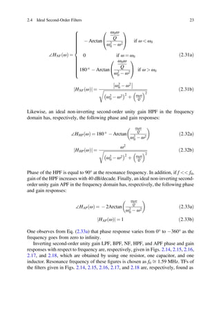 ð Þ
j j ð Þ
2.4 Ideal Second-Order Filters 23
∠HNF ω
ð Þ =
- Arctan
ω0ω
Q
ω2
0 - ω2
if ω  ω0
0 if ω = ω0
180 ° - Arctan
ω0ω
Q
ω2
0 - ω2
if ω  ω0
ð2:31aÞ
HNF ω
ð Þ
j j =
ω2
0 - ω2
ω2
0 - ω2 2
þ ω0ω
Q
2
ð2:31bÞ
Likewise, an ideal non-inverting second-order unity gain HPF in the frequency
domain has, respectively, the following phase and gain responses:
∠HHP ω
ð Þ = 180 ° - Arctan
ω0ω
Q
ω2
0 - ω2
ð2:32aÞ
HHP ω
ð Þ
j j =
ω2
ω2
0 - ω2 2
þ ω0ω
Q
2
ð2:32bÞ
Phase of the HPF is equal to 90° at the resonance frequency. In addition, if f  f0,
gain of the HPF increases with 40 dB/decade. Finally, an ideal non-inverting second-
order unity gain APF in the frequency domain has, respectively, the following phase
and gain responses:
∠HAP ω
ð Þ = - 2Arctan
ω0ω
Q
ω2
0 - ω2
ð2:33aÞ
HAP ω = 1 2:33b
One observes from Eq. (2.33a) that phase response varies from 0° to -360° as the
frequency goes from zero to inﬁnity.
Inverting second-order unity gain LPF, BPF, NF, HPF, and APF phase and gain
responses with respect to frequency are, respectively, given in Figs. 2.14, 2.15, 2.16,
2.17, and 2.18, which are obtained by using one resistor, one capacitor, and one
inductor. Resonance frequency of these ﬁgures is chosen as f0 ﬃ 1.59 MHz. TFs of
the ﬁlters given in Figs. 2.14, 2.15, 2.16, 2.17, and 2.18 are, respectively, found as
 