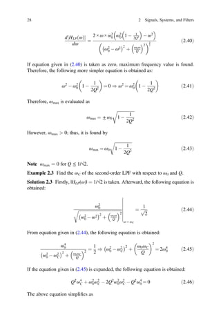 28 2 Signals, Systems, and Filters
d HLP ω
ð Þ
j j
dω
=
2 × ω × ω2
0 ω2
0 1 - 1
2Q2 - ω2
ω2
0 - ω2 2
þ ω0ω
Q
2
3
2
ð2:40Þ
If equation given in (2.40) is taken as zero, maximum frequency value is found.
Therefore, the following more simpler equation is obtained as:
ω2
- ω2
0 1 -
1
2Q2
= 0 ) ω2
= ω2
0 1 -
1
2Q2
ð2:41Þ
Therefore, ωmax is evaluated as
ωmax = ± ω0 1 -
1
2Q2
ð2:42Þ
However, ωmax  0; thus, it is found by
ωmax = ω0 1 -
1
2Q2
ð2:43Þ
Note ωmax = 0 for Q ≤ 1/√2.
Example 2.3 Find the ωC of the second-order LPF with respect to ω0 and Q.
Solution 2.3 Firstly, |HLP(ω)| = 1/√2 is taken. Afterward, the following equation is
obtained:
ω2
0
ω2
0 - ω2 2
þ ω0ω
Q
2
ω = ωC
=
1
2
p ð2:44Þ
From equation given in (2.44), the following equation is obtained:
ω4
0
ω2
0 - ω2
C
2
þ ω0ωC
Q
2
=
1
2
) ω2
0 - ω2
C
2
þ
ω0ωC
Q
2
= 2ω4
0 ð2:45Þ
If the equation given in (2.45) is expanded, the following equation is obtained:
Q2
ω4
C þ ω2
0ω2
C - 2Q2
ω2
0ω2
C - Q2
ω4
0 = 0 ð2:46Þ
The above equation simpliﬁes as
 