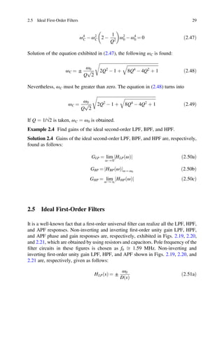 ð
2.5 Ideal First-Order Filters 29
ω4
C - ω2
C 2 -
1
Q2
ω2
0 - ω4
0 = 0 ð2:47Þ
Solution of the equation exhibited in (2.47), the following ωC is found:
ωC = ±
ω0
Q 2
p 2Q2
- 1 þ 8Q4
- 4Q2
þ 1 ð2:48Þ
Nevertheless, ωC must be greater than zero. The equation in (2.48) turns into
ωC =
ω0
Q 2
p 2Q2
- 1 þ 8Q4
- 4Q2
þ 1 ð2:49Þ
If Q = 1/√2 is taken, ωC = ω0 is obtained.
Example 2.4 Find gains of the ideal second-order LPF, BPF, and HPF.
Solution 2.4 Gains of the ideal second-order LPF, BPF, and HPF are, respectively,
found as follows:
GLP = lim
ω → 0
HLP ω
ð Þ
j j ð2:50aÞ
GBP = HBP ω
ð Þ
j jω = ω0
ð2:50bÞ
GHP = lim
ω → 1
HHP ω
ð Þ
j j 2:50cÞ
2.5 Ideal First-Order Filters
It is a well-known fact that a ﬁrst-order universal ﬁlter can realize all the LPF, HPF,
and APF responses. Non-inverting and inverting ﬁrst-order unity gain LPF, HPF,
and APF phase and gain responses are, respectively, exhibited in Figs. 2.19, 2.20,
and 2.21, which are obtained by using resistors and capacitors. Pole frequency of the
ﬁlter circuits in these ﬁgures is chosen as f0 ﬃ 1.59 MHz. Non-inverting and
inverting ﬁrst-order unity gain LPF, HPF, and APF shown in Figs. 2.19, 2.20, and
2.21 are, respectively, given as follows:
HLP s
ð Þ = ±
ω0
D s
ð Þ
ð2:51aÞ
 