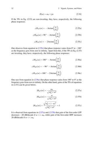 þ
þ
32 2 Signals, Systems, and Filters
D ω
ð Þ = ω0 þ jω ð2:54Þ
If the TFs in Eq. (2.53) are non-inverting, they have, respectively, the following
phase responses:
∠HLP ω
ð Þ = - Arctan
ω
ω0
ð2:55aÞ
∠HHP ω
ð Þ = 90 ° - Arctan
ω
ω0
ð2:55bÞ
∠HAP ω
ð Þ = - 2Arctan
ω
ω0
ð2:55cÞ
One observes from equation in (2.55c) that phase response varies from 0° to -180°
as the frequency goes from zero to inﬁnity. Apart from this, if the TFs in Eq. (2.53)
are inverting, they have, respectively, the following phase responses:
∠HLP ω
ð Þ = 180 ° - Arctan
ω
ω0
ð2:56aÞ
∠HHP ω
ð Þ = - 90 ° - Arctan
ω
ω0
ð2:56bÞ
∠HAP ω
ð Þ = 180 ° - 2Arctan
ω
ω0
ð2:56cÞ
One sees from equation in (2.56c) that phase response varies from 180° to 0° as the
frequency goes from zero to inﬁnity. On the other hand, gains of the TFs of equations
in (2.53) can be given below.
HLP ω
ð Þ
j j =
ω0
ω2
0 þ ω2
ð2:57aÞ
HHP ω
ð Þ
j j =
ω
ω2
0 ω2
ð2:57bÞ
HAP ω
ð Þ
j j =
ω2
0 þ - ω
ð Þ2
ω2
0 ω2
= 1 ð2:57cÞ
It is observed from equations in (2.57a) and (2.57b) that gain of the ﬁrst-order LPF
decreases -20 dB/decade if ω  ω0, while gain of the ﬁrst-order HPF increases
20 dB/decade if ω  ω0.
 