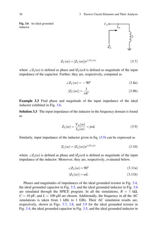 ð Þ
j j ð Þ
38 3 Passive Circuit Elements and Their Analysis
Fig. 3.6 An ideal grounded
inductor
Vin
L
Iin
ZL
ZCðωÞ = jZCðωÞjej∠ZCðωÞ
ð3:7Þ
where ∠ZC(ω) is deﬁned as phase and |ZC(ω)| is deﬁned as magnitude of the input
impedance of the capacitor. Further, they are, respectively, computed as
∠ZC ω
ð Þ = - 90o
ð3:8aÞ
ZC ω
ð Þ
j j =
1
ωC
ð3:8bÞ
Example 3.3 Find phase and magnitude of the input impedance of the ideal
inductor exhibited in Fig. 3.6.
Solution 3.3 The input impedance of the inductor in the frequency domain is found
as
ZL ω
ð Þ =
Vin ω
ð Þ
Iin ω
ð Þ
= jωL ð3:9Þ
Similarly, input impedance of the inductor given in Eq. (3.9) can be expressed as
ZLðωÞ = jZLðωÞjej∠ZLðωÞ
ð3:10Þ
where ∠ZL(ω) is deﬁned as phase and |ZL(ω)| is deﬁned as magnitude of the input
impedance of the inductor. Moreover, they are, respectively, evaluated below.
∠ZL ω
ð Þ = 90o
ð3:11aÞ
ZL ω = ωL 3:11b
Phases and magnitudes of impedances of the ideal grounded resistor in Fig. 3.4,
the ideal grounded capacitor in Fig. 3.5, and the ideal grounded inductor in Fig. 3.6
are simulated through the SPICE program. In all the simulations, R = 1 kΩ,
C = 10 pF, and L = 100 μH are chosen. Additionally, the frequency in all the AC
simulations is taken from 1 kHz to 1 GHz. Their AC simulation results are,
respectively, shown in Figs. 3.7, 3.8, and 3.9 for the ideal grounded resistor in
Fig. 3.4, the ideal grounded capacitor in Fig. 3.5, and the ideal grounded inductor in
 