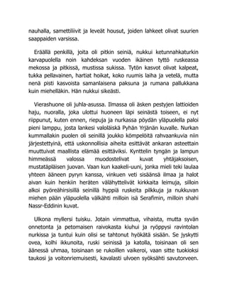 nauhalla, samettiliivit ja leveät housut, joiden lahkeet olivat suurien
saappaiden varsissa.
Eräällä penkillä, joita oli pitkin seiniä, nukkui ketunnahkaturkin
karvapuolella noin kahdeksan vuoden ikäinen tyttö ruskeassa
mekossa ja pitkissä, mustissa sukissa. Tytön kasvot olivat kalpeat,
tukka pellavainen, hartiat hoikat, koko ruumis laiha ja vetelä, mutta
nenä pisti kasvoista samanlaisena paksuna ja rumana pallukkana
kuin miehelläkin. Hän nukkui sikeästi.
Vierashuone oli juhla-asussa. Ilmassa oli äsken pestyjen lattioiden
haju, nuoralla, joka ulottui huoneen läpi seinästä toiseen, ei nyt
riippunut, kuten ennen, riepuja ja nurkassa pöydän yläpuolella paloi
pieni lamppu, josta lankesi valoläiskä Pyhän Yrjänän kuvalle. Nurkan
kummallakin puolen oli seinillä joukko kömpelöitä rahvaankuvia niin
järjestettyinä, että uskonnollisia aiheita esittävät ankaran asteettain
muuttuivat maallista elämää esittäviksi. Kynttelin tyngän ja lampun
himmeässä valossa muodostelivat kuvat yhtäjaksoisen,
mustatäpläisen juovan. Vaan kun kaakeli-uuni, jonka mieli teki laulaa
yhteen ääneen pyryn kanssa, vinkuen veti sisäänsä ilmaa ja halot
aivan kuin henkiin heräten välähyttelivät kirkkaita leimuja, silloin
alkoi pyöreähirsisillä seinillä hyppiä ruskeita pilkkuja ja nukkuvan
miehen pään yläpuolella välkähti milloin isä Serafimin, milloin shahi
Nassr-Eddinin kuvat.
Ulkona myllersi tuisku. Jotain vimmattua, vihaista, mutta syvän
onnetonta ja petomaisen raivokasta kiuhui ja ryöppysi ravintolan
nurkissa ja tuntui kuin olisi se tahtonut hyökätä sisään. Se jyskytti
ovea, kolhi ikkunoita, ruski seinissä ja katolla, toisinaan oli sen
äänessä uhmaa, toisinaan se rukoillen vaikeroi, vaan sitte tuokioksi
taukosi ja voitonriemuisesti, kavalasti ulvoen syöksähti savutorveen.
 