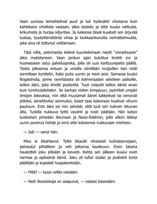 Vaan uunissa leimahtelivat puut ja tuli hyöksähti vihaisena kuin
kahlekoira vihollista vastaan, alkoi taistelu ja sitte kuului valitusta,
kirkumista ja hurjaa kiljuntaa. Ja kaikessa tässä kuulosti sen ärjyvää
tuskaa, tyydyttämätöntä vihaa ja loukkaantunutta voimattomuutta,
joka aina oli tottunut voittamaan.
Tätä villiä, petomaista leikkiä kuuntelemaan näytti vierashuone
iäksi mykistyneen. Vaan jonkun ajan kuluttua kirahti ovi ja
huoneeseen astui palveluspoika, jolla oli uusi karttuunipaita päällä.
Toista jalkaansa ontuen ja unisilla silmillään muljoillen hän niisti
sormillaan kynttelin, lisäsi puita uuniin ja meni pois. Samassa kuului
Rogatshista, jonne ravintolasta oli kolmensadan askeleen paikoille,
kellon ääni, joka ilmotti puoliyötä. Tuuli ryöpytti kellon ääniä aivan
kuin lumihiutaleitakin. Se karkasi niiden kimppuun, pyöritteli ympäri
ilmojen lakeuksia, niin että muutamat äänet katkeilivat tai venyivät
pitkiksi, lainehtiviksi soinnuiksi, toiset taas kokonaan kuolivat vihurin
pauhuun. Eräs ääni soi niin selvästi, että luuli sen tulevan ikkunan
alta. Turkilla nukkuva tyttö vavahti ja nosti päätään. Hän katsoi
tuokioisen pimeään ikkunaan ja Nassr-Eddiniin, jolla silloin läikkyi
uunin punerva hohde ja siirsi sitte katseensa nukkuvaan mieheen.
— Isä! — sanoi hän.
Mies ei liikahtanut. Tyttö liikautti vihaisesti kulmakarvojaan,
painautui pitkälleen ja veti jalkansa koukkuun. Oven takana
haukotteli joku pitkään ja kovasti. Kohta sen jälkeen kuului oven
narinaa ja epäselviä ääniä. Joku oli tullut sisään ja pudisteli lunta
päältään ja kopisteli huopakenkiään.
— Mitä? — kysyi veltto naisääni.
— Neiti Ilowaiskaja on saapunut, — vastasi bassoääni.
 