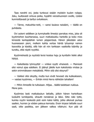 Taas narahti ovi, josta tunkeusi sisään myöskin tuulen ryöppy.
Joku, luultavasti ontuva poika, hypähti vierashuoneen ovelle, rykäisi
kunnioittavasti ja tarttui ovilukkoon.
— Tänne, matushka-neiti, — sanoi laulava naisääni, — täällä on
puhdasta.
Ovi aukeni selälleen ja kynnykselle ilmestyi parrakas mies, joka oli
kyytimiehen kauhtanassa, suuri matkalaukku harteilla ja koko mies
kiireestä kantapäähän lumen pöpperössä. Hänen jälestään astui
huoneeseen pieni, melkein kahta vertaa häntä lyhyempi nainen
kasvoitta ja käsittä, sillä hän oli niin tarkkaan vaatteilla kääritty ja
turottu, että näytti nyytiltä.
Kyytimiehestä ja nyytistä levisi kostea haju ja kynttelin liekki alkoi
häilyä.
— Kaikellaista tyhmyyttä! — virkkoi nyytti vihaisesti. — Mainiosti
olisi voinut ajaa edelleen. Ei jäänyt jälelle kuin kaksitoista virstaa ja
sekin enimmäkseen metsätietä. Mihin sitä olisi eksynyt?
— Vaikkei olisi eksytty, mutta kun eivät hevoset ota kulkeakseen,
— vastasi kyytimies, — Enhän minä Herra nähköön tahallani!
— Mihin ihmeelle lie tultukaan. Hiljaa… täällä taidetaan nukkua.
Mene pois.
Kyytimies laski matkalaukun lattialle, jolloin hänen harteiltaan
luiskahti lumilepeitä, sihautti nenäänsä ja läksi. Sitte näki tyttö,
kuinka nyytin keskestä pisti esiin kaksi kättä, jotka alkoivat purkaa
saalien, huivien ja vöiden paksua kerrosta. Ensin kirposi lattialle suuri
saali, sitte paslikka, sen jälkeen valkea villahuivi. Kun pää oli
 