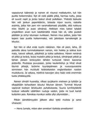 vapautunut kääreistä ja nainen oli riisunut matkaturkin, tuli hän
puolta hoikemmaksi. Nyt oli vielä päällä pitkä, harmaa nuttu, jossa
oli suuret napit ja jonka taskut olivat pullollaan. Yhdestä taskusta
hän veti jonkun paperikäärön, toisesta nipun suuria, raskaita
avaimia, jotka hän pani niin varomattomasti pöydälle, että nukkuva
mies liikahti ja avasi silmänsä. Hetkisen mies katsoi tylsästi
ympärilleen aivan kuin käsittämättä missä hän oli, sitte puisteli
päätään ja siirtyi istumaan nurkkaan. Nainen riisui palton, josta hän
kepeni taas puolta hoikemmaksi, veti jaloistaan karvakengät ja
istuutui.
Nyt hän ei ollut enää nyytin näköinen. Hän oli pieni, laiha, 20
paikoilla oleva tummatukkainen nainen, niin hoikka ja soleva kuin
mato, kasvot valkeat, pitkähköt ja tukka aaltoileva. Hänen nenänsä
oli pitkä ja terävä, leuka myöskin pitkä ja terävä, silmäripset pitkät ja
tämän yleisen terävyyden tähden tuntuivat hänen kasvonsa
pistäviltä. Mustassa puvussaan, jonka kaulantiehys ja hihat olivat
täynnä pitsejä, terävine kyynäspäineen ja ruusunpunaisine
sormineen hän muistutti keskiaikaisten englantilaisten naisten
muotokuvia. Ja vakava, miettivä kasvojen sävy lisäsi vielä enemmän
tuota yhtäläisyyttä.
Nainen silmäili huonetta, vilkasi syrjäkariin mieheen ja tyttöön ja
olkapäitään kohauttaen istuutui ikkunan ääreen. Tummat ikkunat
vapisivat kostean länsituulen puhalluksesta. Suuria lumihöytäleitä
tuiskusi valkealle välähtäen ruutuja vasten, josta ne tuuli karisti
kuitenkin pois. Raivokas myrskyn soitto yltyi yltymistään…
Pitkän äänettömyyden jälkeen alkoi tyttö mutista ja sanoi
vihaisesti:
— Herra Jumala, miten olen onneton! Kaikista onnettomin!
 