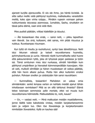 ajaneet kurjilla ajoneuvoilla. Ei siis ole ihme, jos häntä kivistää. Ja
sitte sattui meille vielä päihtynyt kyytimies, matkalaukku varastettiin
meiltä, koko ajan vinha ryöppy… Minäkin rupesin voimaan pahoin
nukkumisesta istuvassa asennossa. Jumaliste, Sasha, sinuttakin on
tässä paha elämä, vaan sinä vielä itket.
Mies pudisti päätään, viittasi kädellään ja istuutui.
— Älä tosiaankaan itke enää, — sanoi neiti, — pikku lapsethan
vain itkevät. Jos sinä, kultaseni, olet sairas, niin pitää riisuutua ja
nukkua. Ruvetaanpas riisumaan.
Kun tyttö oli riisuttu ja rauhottunut, syntyi taas äänettömyys. Neiti
istui ikkunan edessä ja katseli neuvottomana huonetta,
pyhimyksenkuvaa ja uunia. Hänestä näytti kummalliselta sekä huone
että paksunenäinen tyttö, joka oli lyhyessä pojan paidassa ja tytön
isä. Tämä omituinen mies istui nurkassa, silmäili hämillään kuin
päihtynyt ympärilleen ja hieroskeli kämmenperällään kasvojaan. Hän
oli vaiti, mulkoili silmillään ja hänen muodostaan oli vaikea päättää,
että hän hevin alkaisi puhua. Mutta hän alkoi kuitenkin ensiksi
puhelun. Polviaan sivellen ja rykäistyään hän sanoi naurahtaen:
— Kummallista, tosiaankin! Mahdoton on uskoa omia
silmiäänkään: senkö lempoa varten on kohtalo meidät ajanut tähän
inhottavaan ravintolaan? Mitä se on sillä tahtonut ilmaista? Elämä
tekee toisinaan semmoisia salto mortale, ettei voi muuta kuin
neuvottomana hölmistellä. Matkustatteko te, neiti, kauas?
— En, — vastasi neiti. — Minä matkustan meidän maatilallemme,
jonne täältä tulee kaksitoista virstaa, meidän karjakartanoomme
isäni ja veljeni luo. Olen itse Ilowaiskaja ja karjakartanoakin
nimitetään Ilowaiskiksi. Kyllä on kauhea sää!
 