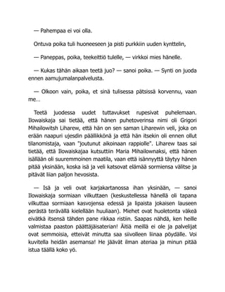 — Pahempaa ei voi olla.
Ontuva poika tuli huoneeseen ja pisti purkkiin uuden kynttelin,
— Paneppas, poika, teekeittiö tulelle, — virkkoi mies hänelle.
— Kukas tähän aikaan teetä juo? — sanoi poika. — Synti on juoda
ennen aamujumalanpalvelusta.
— Olkoon vain, poika, et sinä tulisessa pätsissä korvennu, vaan
me…
Teetä juodessa uudet tuttavukset rupesivat puhelemaan.
Ilowaiskaja sai tietää, että hänen puhetoverinsa nimi oli Grigori
Mihailowitsh Liharew, että hän on sen saman Liharewin veli, joka on
erään naapuri ujesdin päällikkönä ja että hän itsekin oli ennen ollut
tilanomistaja, vaan joutunut aikoinaan rappiolle. Liharew taas sai
tietää, että Ilowaiskajaa kutsuttiin Maria Mihailownaksi, että hänen
isällään oli suuremmoinen maatila, vaan että isännyyttä täytyy hänen
pitää yksinään, koska isä ja veli katsovat elämää sormiensa välitse ja
pitävät liian paljon hevosista.
— Isä ja veli ovat karjakartanossa ihan yksinään, — sanoi
Ilowaiskaja sormiaan vilkuttaen (keskustellessa hänellä oli tapana
vilkuttaa sormiaan kasvojensa edessä ja lipaista jokaisen lauseen
perästä terävällä kielellään huuliaan). Miehet ovat huoletonta väkeä
eivätkä itsensä tähden pane rikkaa ristiin. Saapas nähdä, ken heille
valmistaa paaston päättäjäisaterian! Äitiä meillä ei ole ja palvelijat
ovat semmoisia, etteivät minutta saa siivolleen liinaa pöydälle. Voi
kuvitella heidän asemansa! He jäävät ilman ateriaa ja minun pitää
istua täällä koko yö.
 