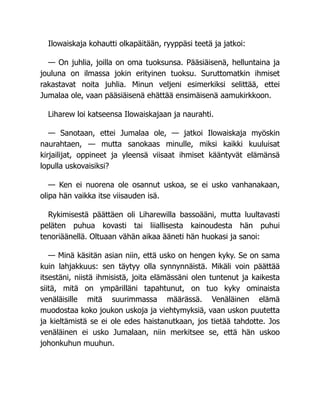 Ilowaiskaja kohautti olkapäitään, ryyppäsi teetä ja jatkoi:
— On juhlia, joilla on oma tuoksunsa. Pääsiäisenä, helluntaina ja
jouluna on ilmassa jokin erityinen tuoksu. Suruttomatkin ihmiset
rakastavat noita juhlia. Minun veljeni esimerkiksi selittää, ettei
Jumalaa ole, vaan pääsiäisenä ehättää ensimäisenä aamukirkkoon.
Liharew loi katseensa Ilowaiskajaan ja naurahti.
— Sanotaan, ettei Jumalaa ole, — jatkoi Ilowaiskaja myöskin
naurahtaen, — mutta sanokaas minulle, miksi kaikki kuuluisat
kirjailijat, oppineet ja yleensä viisaat ihmiset kääntyvät elämänsä
lopulla uskovaisiksi?
— Ken ei nuorena ole osannut uskoa, se ei usko vanhanakaan,
olipa hän vaikka itse viisauden isä.
Rykimisestä päättäen oli Liharewilla bassoääni, mutta luultavasti
peläten puhua kovasti tai liiallisesta kainoudesta hän puhui
tenoriäänellä. Oltuaan vähän aikaa ääneti hän huokasi ja sanoi:
— Minä käsitän asian niin, että usko on hengen kyky. Se on sama
kuin lahjakkuus: sen täytyy olla synnynnäistä. Mikäli voin päättää
itsestäni, niistä ihmisistä, joita elämässäni olen tuntenut ja kaikesta
siitä, mitä on ympärilläni tapahtunut, on tuo kyky ominaista
venäläisille mitä suurimmassa määrässä. Venäläinen elämä
muodostaa koko joukon uskoja ja viehtymyksiä, vaan uskon puutetta
ja kieltämistä se ei ole edes haistanutkaan, jos tietää tahdotte. Jos
venäläinen ei usko Jumalaan, niin merkitsee se, että hän uskoo
johonkuhun muuhun.
 