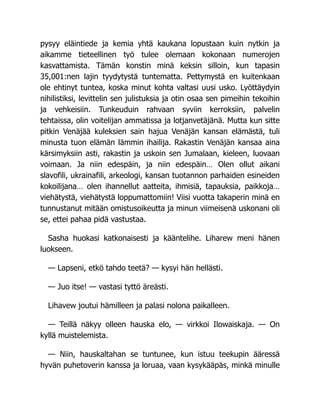 pysyy eläintiede ja kemia yhtä kaukana lopustaan kuin nytkin ja
aikamme tieteellinen työ tulee olemaan kokonaan numerojen
kasvattamista. Tämän konstin minä keksin silloin, kun tapasin
35,001:nen lajin tyydytystä tuntematta. Pettymystä en kuitenkaan
ole ehtinyt tuntea, koska minut kohta valtasi uusi usko. Lyöttäydyin
nihilistiksi, levittelin sen julistuksia ja otin osaa sen pimeihin tekoihin
ja vehkeisiin. Tunkeuduin rahvaan syviin kerroksiin, palvelin
tehtaissa, olin voitelijan ammatissa ja lotjanvetäjänä. Mutta kun sitte
pitkin Venäjää kuleksien sain hajua Venäjän kansan elämästä, tuli
minusta tuon elämän lämmin ihailija. Rakastin Venäjän kansaa aina
kärsimyksiin asti, rakastin ja uskoin sen Jumalaan, kieleen, luovaan
voimaan. Ja niin edespäin, ja niin edespäin… Olen ollut aikani
slavofili, ukrainafili, arkeologi, kansan tuotannon parhaiden esineiden
kokoilijana… olen ihannellut aatteita, ihmisiä, tapauksia, paikkoja…
viehätystä, viehätystä loppumattomiin! Viisi vuotta takaperin minä en
tunnustanut mitään omistusoikeutta ja minun viimeisenä uskonani oli
se, ettei pahaa pidä vastustaa.
Sasha huokasi katkonaisesti ja kääntelihe. Liharew meni hänen
luokseen.
— Lapseni, etkö tahdo teetä? — kysyi hän hellästi.
— Juo itse! — vastasi tyttö äreästi.
Lihavew joutui hämilleen ja palasi nolona paikalleen.
— Teillä näkyy olleen hauska elo, — virkkoi Ilowaiskaja. — On
kyllä muistelemista.
— Niin, hauskaltahan se tuntunee, kun istuu teekupin ääressä
hyvän puhetoverin kanssa ja loruaa, vaan kysykääpäs, minkä minulle
 
