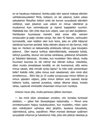 on se hauskuus maksanut. Kuinka paljo olen saanut maksaa elämäni
vaihtelevaisuudesta? Minä, neitiseni, en ole uskonut, kuten uskoo
saksalainen filosofian tohtori enkä ole korven syvyydessä elämääni
viettänyt, vaan jokainen uusi uskoni on minua vääntänyt ja
muokannut kuin vemmelpuuta ja repinyt kappaleiksi ruumiini.
Päättäkää itse. Olin yhtä rikas kuin veljeni, vaan nyt olen kerjäläinen.
Viehätysten huumeessa menetin sekä oman että vaimoni
omaisuuden ja paljo vieraita varoja. Nyt olen 42 ikäinen, vanhuuden
kynnyksellä, vaan koditon olen kuin koira, joka on yöllä häipynyt
isäntänsä kuorman perästä. Koko elämäni aikana en ole tiennyt, mitä
lepo on. Henkeni on lakkaamatta ahdistusta nähnyt, jopa toivojakin
potenut… Olen saanut kuihtua säännöttömästä, raskaasta työstä,
nähnyt puutetta, istunut viisi kertaa vankilassa, piileksinyt Arhankelin
ja Tobolskin lääneissä… Kirvelee, kun muistelee! Olen elänyt, mutta
huumeen kourissa en ole nähnyt itse elämän kulkua. Uskotteko,
etten muista ainoatakaan kevättä, en ole huomannut, että vaimo
minua rakasti, että minulle syntyi lapsia? Ja mitä vielä sanoisinkaan
teille? Kaikille niille, jotka minua ovat rakastaneet, olen minä ollut
onnettomuus… Äitini käy jo 15 vuotta surupuvussa minun tähteni ja
minun ylpeiden veljieni, jotka minun tähteni ovat saaneet kärsiä
katkeria tuskia, saaneet punastua, raataa olkansa takaa, hukata
rahaa, rupesivat viimeisellä vihaamaan minua kuin myrkkyä.
Liharew nousi ylös, mutta painautui jälleen istumaan.
— Jos minä olisin ainoastaan onneton, niin Jumalaa korkeasti
ylistäisin, — jatkoi hän Ilowaiskajaan katsomatta. — Minun oma
onnettomuuteni haipuu kaukaisuuteen, kun muistelen, miten usein
olen viehätysteni vaiheissa ollut järjetön, kaukana totuudesta,
väärintekevä, julma, vaarallinen. Miten monesti olenkaan sydämeni
syvyydestä vihannut ja halveksinut niitä, joita olisi pitänyt rakastaa ja
 