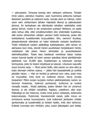 — päinvastoin. Tuhansia kertoja olen nahkaani vaihtanut. Tänään
minä uskon, polvistun maahan, vaan huomenna pelkurina karkaan
äskeisten jumalieni ja ystävieni luota. Jumala yksin on nähnyt, miten
usein olen viehtymiseni tähden häpeästä itkenyt ja päänalustani
järsinyt. En kertaakaan ole elämässäni tahallani valehdellut enkä
pahaa tehnyt, mutta ei ole omatuntoni puhdas! Neitiseni, en saata
edes kehua sillä, ettei omallatunnollani olisi yhdenkään kuolemaa,
sillä omien silmienihän nähden vaimoni heitti henkensä, jonka olin
kuihduttanut huolettomalla hurjuudellani. Niin, vaimoni! Kuulkaa,
jokapäiväisessä elämässä on kaksi käsitystä naisesta tavallisinta.
Yhdet mittailevat naisten pääkalloja todistaakseen, että nainen on
alempana kuin mies, etsivät hänen puutteitaan herjatakseen häntä,
voidakseen olla jotain hänen silmissään ja puolustaakseen
eläimellisyyttään. Toiset taas koettavat voimiensa takaa nostaa
naisen itsensä tasalle eli toisin sanoen pakottaa hänet pänttäämään
päähänsä nuo 35,000 lajia, kirjottamaan ja lukemaan samoja
tyhmyyksiä, joita he itsekin kirjottavat ja lukevat. Liharewin kasvoille
nousi tumma varjo. — Minä sanon teille, että nainen on aina ollut ja
tulee olemaan miehen orjana, — jatkoi hän bassoäänellä ja nyrkkiä
pöytään iskien. — Hän on herkkä ja pehmeä kuin vaha, josta mies
on muovaillut, mitä ikinä on mielensä tehnyt. Herra Jumala
tosiaankin! Miten kurjan kurjasta miehen päähänpistosta nainen on
kerinnyt hiuksensa, hylännyt perheensä, kuihtunut ja kuollut
vieraalla maalla… Niistä aatteista, joiden tähden hän on uhrannut
itsensä, ei ole yhtään naisellista. Rajaton, uskollinen, altis orja!
Pääkalloja en ole mitannut, mutta minä puhun raskaasta, katkerasta
kokemuksesta. Ylväimmät, itsenäisimmät naiset, joille minun on
onnistunut kertoa huumaukseni, ovat kulkeneet perässäni mitään
aprikoimatta ja kyselemättä ja tehden kaikki, mitä olen tahtonut.
Eräästä nunnasta tein nihilistin, joka, kuten jälestäpäin sain tietää,
 