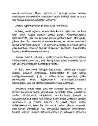 ampui santarmin. Minun vaimoni ei jättänyt minua mieroa
vaeltaessani hetkeksikään ja tuuliviirin tavoin kääntyi hänen uskonsa
sitä mukaa, kuin minä mistäkin viehätyin.
Liharew hypähti pystyyn ja alkoi astua huoneessa.
— Jaloa, ylevää orjuutta! — sanoi hän käsiään läiskyttäen. — Siinä
juuri onkin naisen elämän korkea ajatus! Kaikenkarvaisesta
hassutuksesta, jota on kertynyt minun päähäni koko siltä ajalla,
jolloin olen ollut tekemisissä naisten kanssa, on minun muistooni
jäänyt aivan kuin siivilään — ei suinkaan aatteita, ei järkeviä sanoja
eikä filosofiaa, vaan tuo ääretön alistuminen kohtaloon, tuo ääretön
laupeus, kaikkianteeksiantavaisuus…
Liharew puristeli nyrkkiään, tuijotti yhteen kohtaan ja kummallisen
intohimoisesti ponnistaen, aivan kuin jokaista sanaa imeskellen jatkoi
hän yhteenpurislettujen hampaiden välistä.
— Tuo… tuo ylevä vaivojen kestäminen, uskollisuus hautaan
saakka, sydämen runollisuus… Elämänajatus on juuri tuossa
marttyyrikuolemassa, josta ei valitus kuulu, kyynelissä, jotka
pehmittävät kiven, rajattomassa, kaikkianteeksiantavassa
rakkaudessa, joka luo elämän kaaokseen valoa ja lämpöä…
Ilowaiskaja nousi hiljaa ylös, otti askeleen Liharewia kohti ja
kiinnitti katseensa hänen kasvoihinsa. Kyynelistä, jotka kimaltelivat
miehen silmäripsissä, väräjävästä, intohimoisesta äänestä ja
kasvojen punasta käsitti hän, etteivät naiset olleet Liharewin puheen
satunnaisena ja tyhjänä aiheena. Ne olivat hänen uuden
viehätyksensä tai, kuten hän itse sanoi, uuden uskonsa esineenä.
Ensi kerran elämässään näki Ilowaiskaja edessään innostuneen,
tulisesti uskovan miehen. Kädenliikkeineen ja säihkyvine silmineen
 